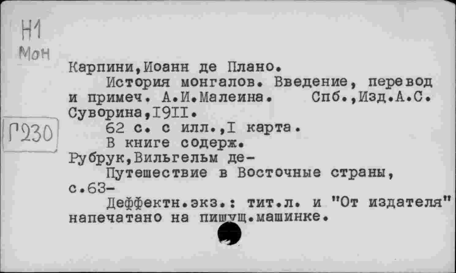 ﻿H1 Мон
Изо!
>
Карпини,Иоанн де Плано.
История монгалов. Введение, перевод и примеч. А.И.Малеина. Спб.,Изд.А.С.
Суворина,! ЭИ*
62 с. с илл.,1 карта.
В книге содерж.
Рубрук,Вильгельм де-
Путешествие в Восточные страны, с.63-
Деффектн.экз.: тит.л. и "От издателя" напечатано на пишут.машинке.